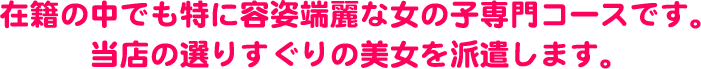 在籍の中でも特に容姿端麗な女の子専門コースです。当店の選りすぐりの美女を派遣します。