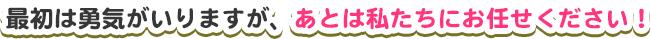 最初は勇気がいりますが、あとは私たちにお任せください！
