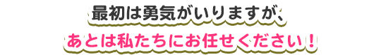 最初は勇気がいりますが、あとは私たちにお任せください！