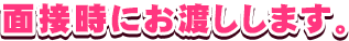 面接時にお渡しします。