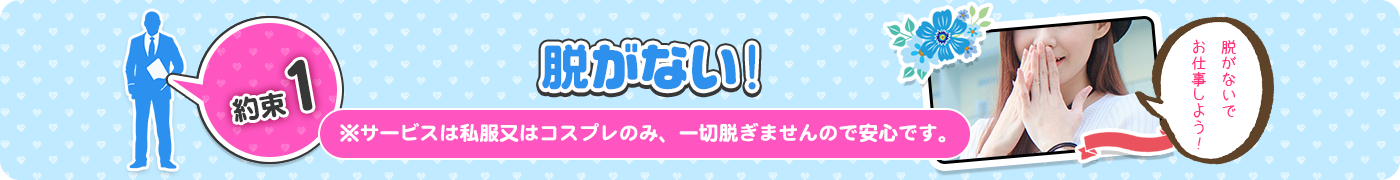 約束1　脱がない！　※サービスは私服又はコスプレのみ、一切脱ぎませんので安心です。